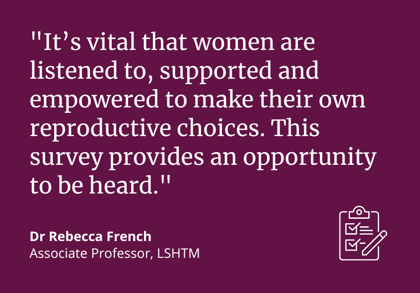 "It's vital that women are listened to, supported and empowered to make this own reproductive choices. This survey provides an opportunity to be heard." Dr Rebecca French, Associate Professor, LSHTM "It's vital that women are listened to, supported and empowered to make this own reproductive choices. This survey provides an opportunity to be heard." Dr Rebecca French, Associate Professor, LSHTM