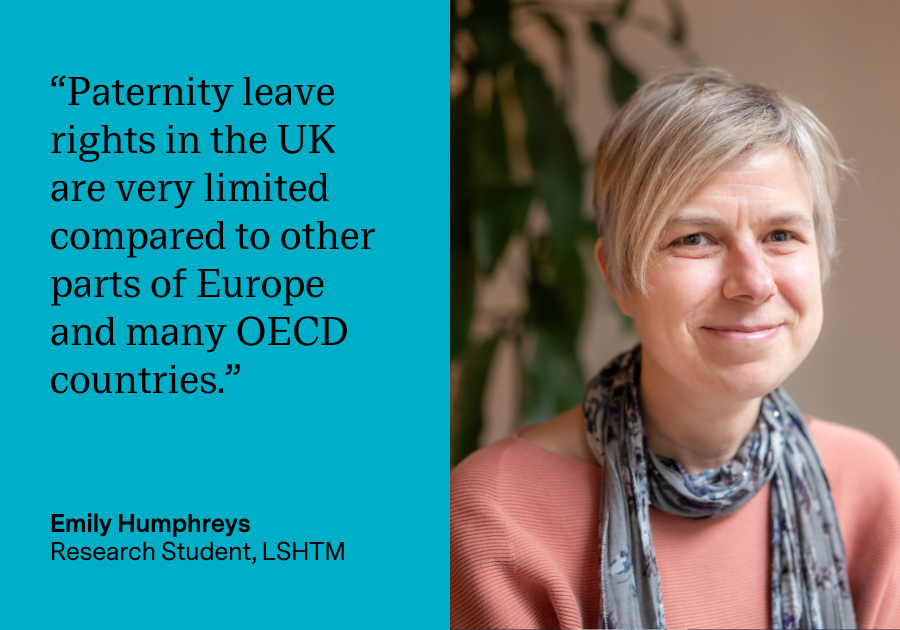 “Paternity leave rights in the UK are very limited compared to other parts of Europe and many OECD countries.” Emily Humphreys, Research Student, LSHTM “Paternity leave rights in the UK are very limited compared to other parts of Europe and many OECD countries.” Emily Humphreys, Research Student, LSHTM