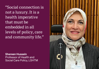 &quot;Social connection is not a luxury. It is a health imperative that must be embedded in all levels of policy, care and community life.&quot; Shereen Hussein, Professor of Health and Social Care Policy, LSHTM