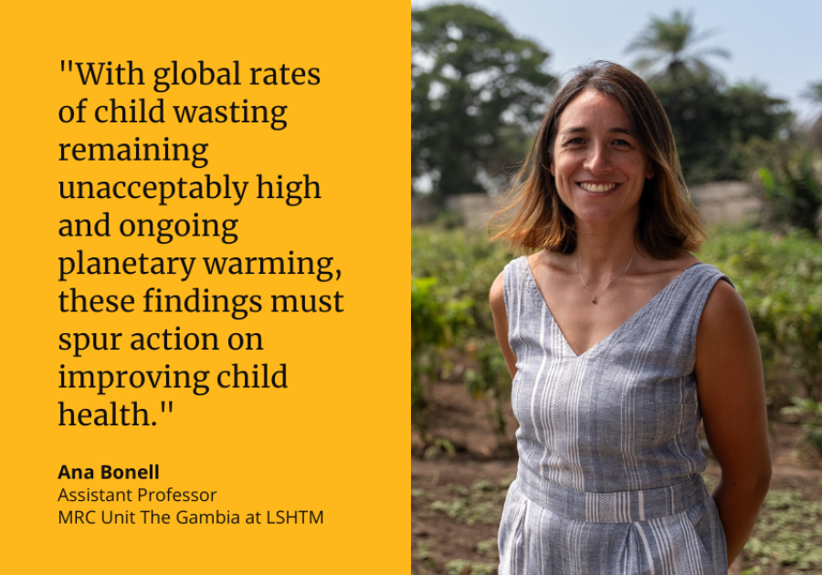 "With global rates of child wasting remaining unacceptably high and ongoing planetary warming, these findings must spur action on improving child health." Ana Bonell, Assistant Professor, MRC Unit The Gambia at LSHTM "With global rates of child wasting remaining unacceptably high and ongoing planetary warming, these findings must spur action on improving child health." Ana Bonell, Assistant Professor, MRC Unit The Gambia at LSHTM