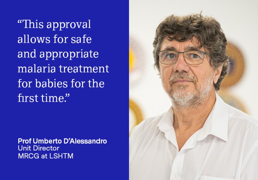 "This approval allows for safe and appropriate malaria treatment for babies for the first time." Prof Umberto D'Alessandro, Unit Director, MRCG at LSHTM "This approval allows for safe and appropriate malaria treatment for babies for the first time." Prof Umberto D'Alessandro, Unit Director, MRCG at LSHTM