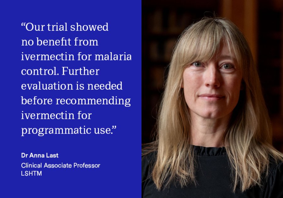 "'Our trial showed no benefit from ivermectin for malaria control. Further evaluation is needed before recommending ivermectin for programmatic use." Dr Anna Last, Clinical Associate Professor "Our trial showed no benefit from ivermectin for malaria control. Further evaluation is needed before recommending ivermectin for programmatic use." Dr Anna Last, Clinical Associate Professor