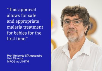 &quot;This approval allows for safe and appropriate malaria treatment for babies for the first time.&quot; Prof Umberto D&#039;Alessandro, Unit Director, MRCG at LSHTM